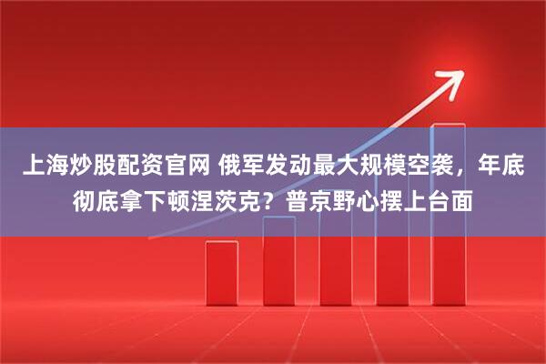 上海炒股配资官网 俄军发动最大规模空袭，年底彻底拿下顿涅茨克？普京野心摆上台面