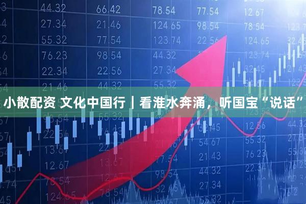 小散配资 文化中国行｜看淮水奔涌，听国宝“说话”
