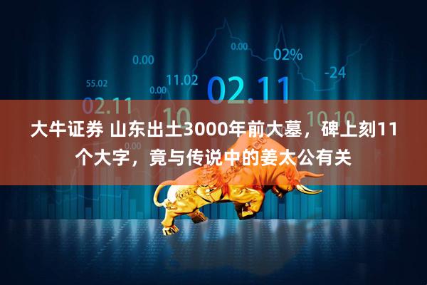 大牛证券 山东出土3000年前大墓，碑上刻11个大字，竟与传说中的姜太公有关