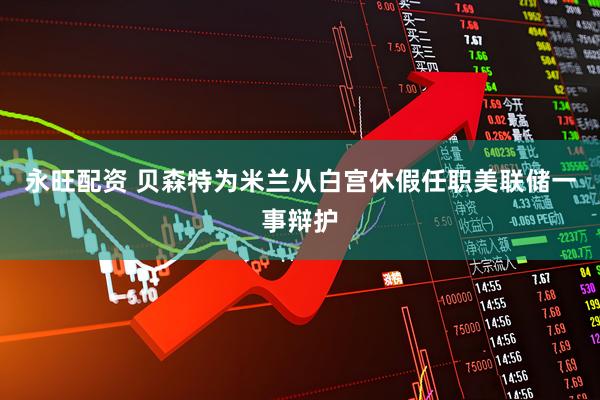 永旺配资 贝森特为米兰从白宫休假任职美联储一事辩护