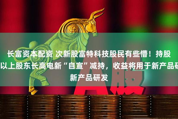 长富资本配资 次新股富特科技股民有些懵！持股5%以上股东长高电新“自宣”减持，收益将用于新产品研发