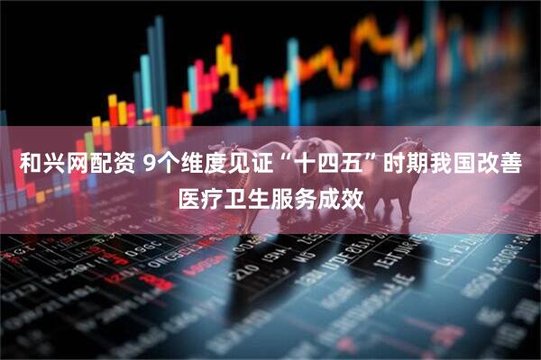和兴网配资 9个维度见证“十四五”时期我国改善医疗卫生服务成效