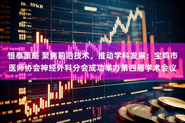 恒泰策略 聚焦前沿技术，推动学科发展：宝鸡市医师协会神经外科分会成功举办第四届学术会议