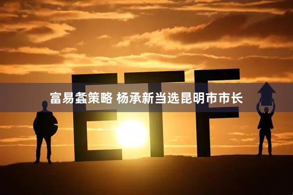 富易螽策略 杨承新当选昆明市市长