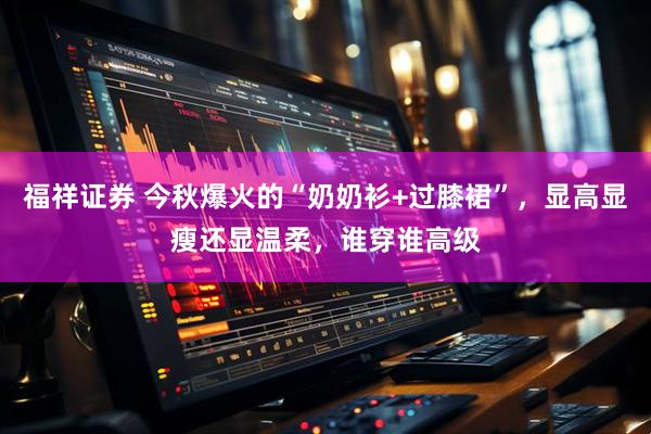 福祥证券 今秋爆火的“奶奶衫+过膝裙”，显高显瘦还显温柔，谁穿谁高级