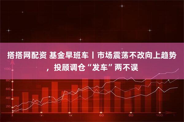 搭搭网配资 基金早班车丨市场震荡不改向上趋势，投顾调仓“发车”两不误
