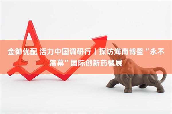 金御优配 活力中国调研行丨探访海南博鳌“永不落幕”国际创新药械展