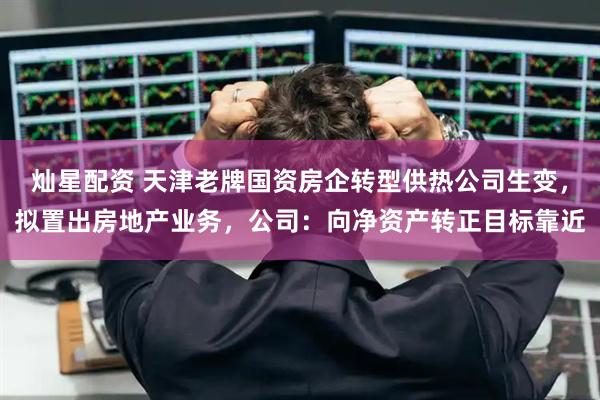 灿星配资 天津老牌国资房企转型供热公司生变，拟置出房地产业务，公司：向净资产转正目标靠近