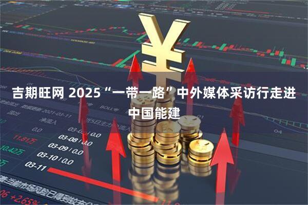 吉期旺网 2025“一带一路”中外媒体采访行走进中国能建