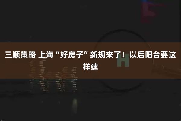 三顺策略 上海“好房子”新规来了！以后阳台要这样建
