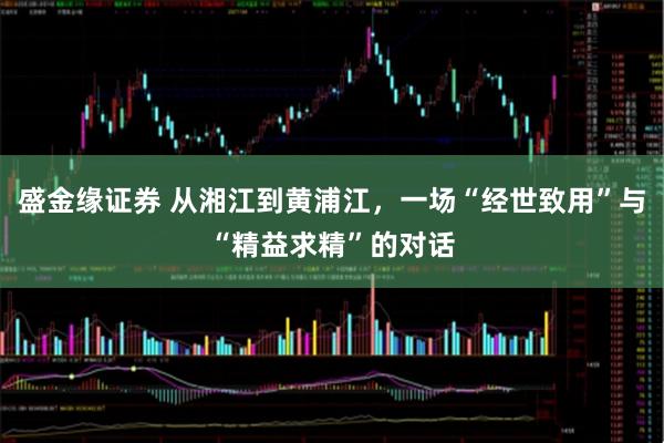 盛金缘证券 从湘江到黄浦江，一场“经世致用”与“精益求精”的对话