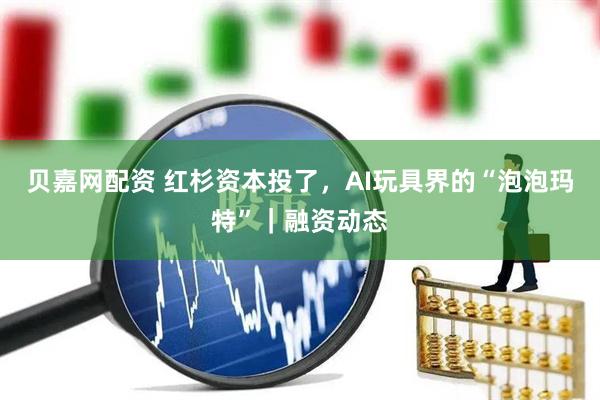 贝嘉网配资 红杉资本投了，AI玩具界的“泡泡玛特”｜融资动态