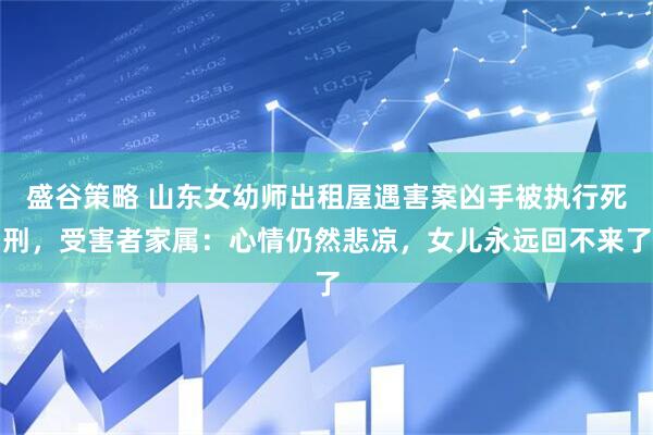 盛谷策略 山东女幼师出租屋遇害案凶手被执行死刑，受害者家属：心情仍然悲凉，女儿永远回不来了