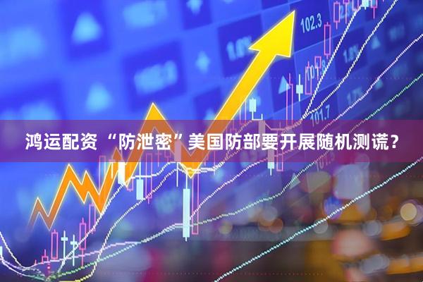 鸿运配资 “防泄密”　美国防部要开展随机测谎？