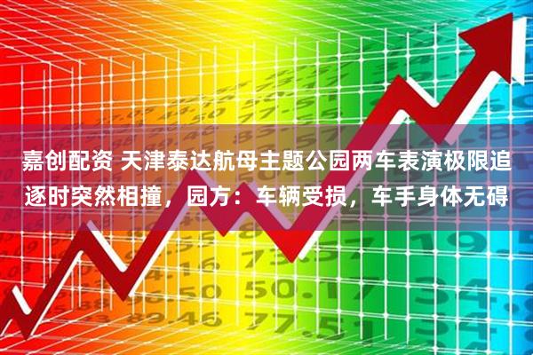 嘉创配资 天津泰达航母主题公园两车表演极限追逐时突然相撞，园方：车辆受损，车手身体无碍