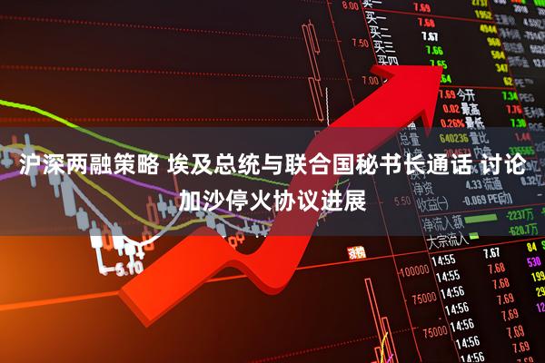 沪深两融策略 埃及总统与联合国秘书长通话 讨论加沙停火协议进展