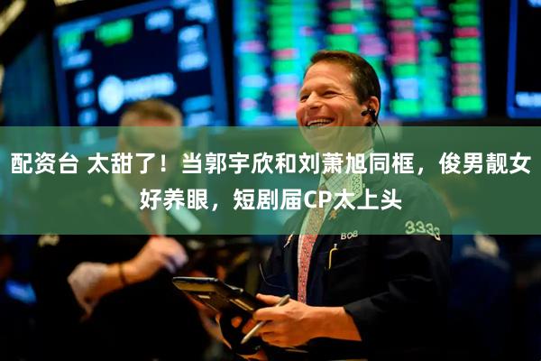 配资台 太甜了！当郭宇欣和刘萧旭同框，俊男靓女好养眼，短剧届CP太上头