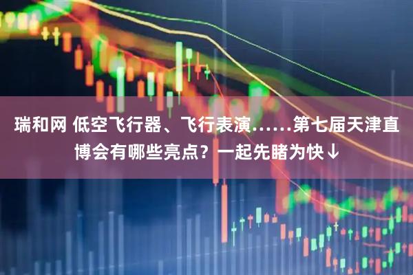瑞和网 低空飞行器、飞行表演……第七届天津直博会有哪些亮点？一起先睹为快↓