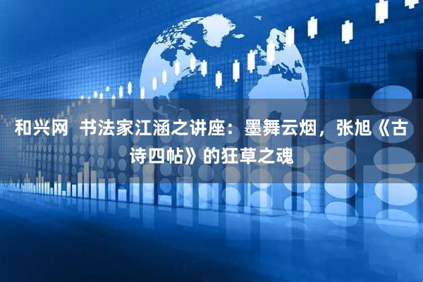 和兴网  书法家江涵之讲座：墨舞云烟，张旭《古诗四帖》的狂草之魂