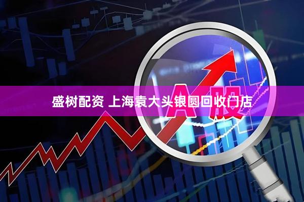 盛树配资 上海袁大头银圆回收门店