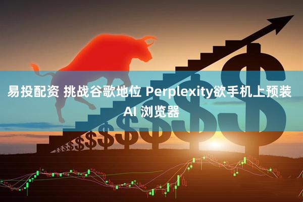 易投配资 挑战谷歌地位 Perplexity欲手机上预装 AI 浏览器