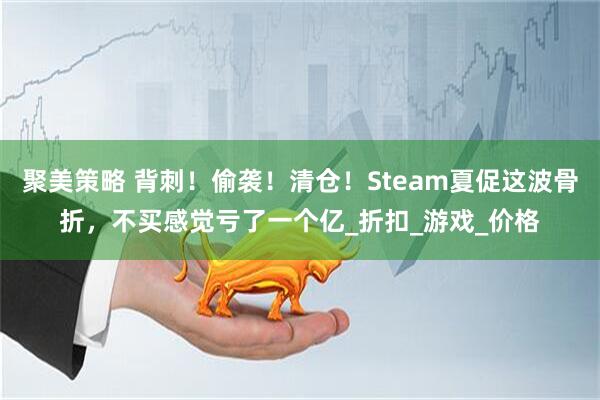 聚美策略 背刺!偷袭!清仓!Steam夏促这波骨折,不买感觉亏了一个亿_折扣_游戏_价格