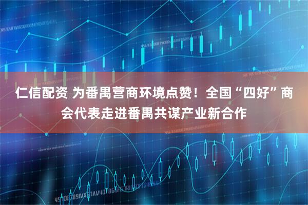 仁信配资 为番禺营商环境点赞！全国“四好”商会代表走进番禺共谋产业新合作